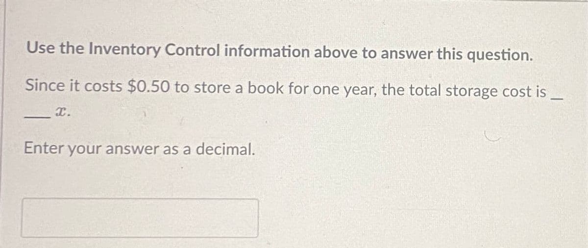 Use the Inventory Control information above to answer this question.
Since it costs $0.50 to store a book for one year, the total storage cost is
— X.
Enter your answer as a decimal.