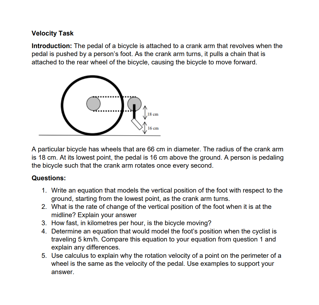 Velocity Task
Introduction: The pedal of a bicycle is attached to a crank arm that revolves when the
pedal is pushed by a person's foot. As the crank arm turns, it pulls a chain that is
attached to the rear wheel of the bicycle, causing the bicycle to move forward.
O
18 cm
16 cm
A particular bicycle has wheels that are 66 cm in diameter. The radius of the crank arm
is 18 cm. At its lowest point, the pedal is 16 cm above the ground. A person is pedaling
the bicycle such that the crank arm rotates once every second.
Questions:
1. Write an equation that models the vertical position of the foot with respect to the
ground, starting from the lowest point, as the crank arm turns.
2. What is the rate of change of the vertical position of the foot when it is at the
midline? Explain your answer
3. How fast, in kilometres per hour, is the bicycle moving?
4. Determine an equation that would model the foot's position when the cyclist is
traveling 5 km/h. Compare this equation to your equation from question 1 and
explain any differences.
5. Use calculus to explain why the rotation velocity of a point on the perimeter of a
wheel is the same as the velocity of the pedal. Use examples to support your
answer.