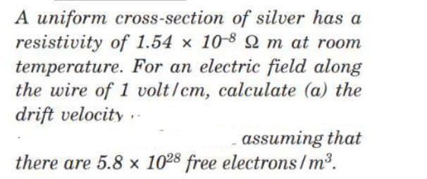 A uniform cross-section of silver has a
resistivity of 1.54 x 10-8 2 m at room
temperature. For an electric field along
the wire of 1 volt/cm, calculate (a) the
drift velocity .-
assuming that
there are 5.8 x 1028 free electrons/m2.
