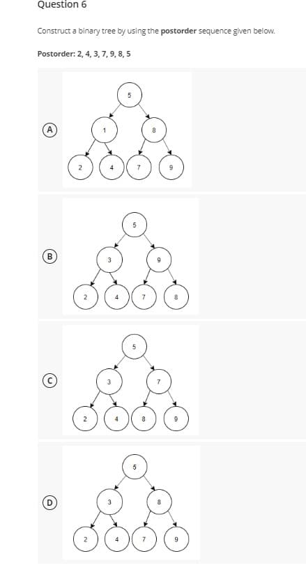 Question 6
Construct a binary tree by using the postorder sequence given below.
Postorder: 2, 4, 3, 7, 9, 8, 5
A
B
2
O
5
5