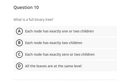 Question 10
What is a full binary tree?
A Each node has exactly one or two children
(B) Each node has exactly two children
Each node has exactly zero or two children
(D) All the leaves are at the same level
