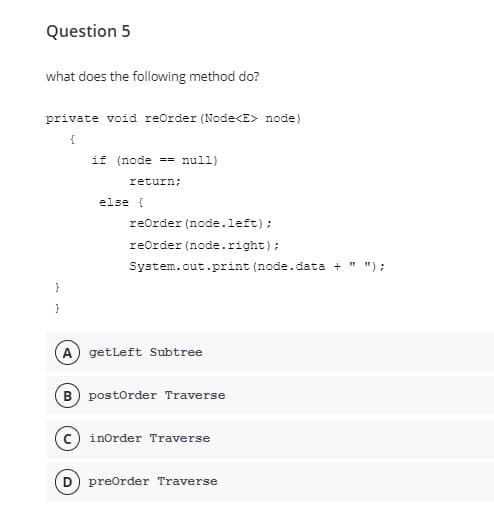 Question 5
what does the following method do?
private void reOrder (Node<E> node)
{
if (node == null)
return;
else {
reOrder (node.left);
reorder (node.right);
System.out.print (node.data + " ");
}
}
(A) getLeft Subtree
B) postOrder Traverse
c) inOrder Traverse
preorder Traverse