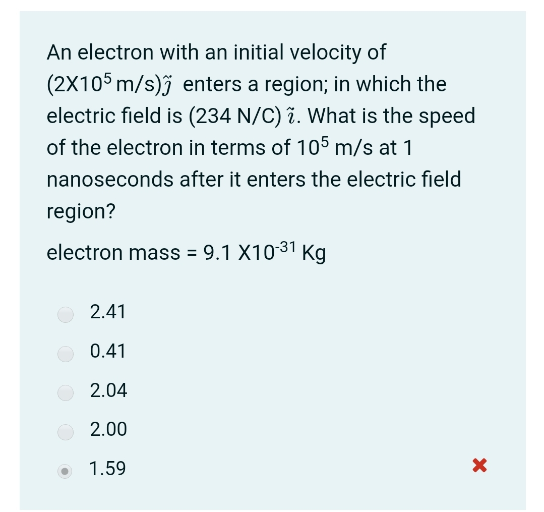 An electron with an initial velocity of
(2X105 m/s)j enters a region; in which the
electric field is (234 N/C) 7. What is the speed
of the electron in terms of 105 m/s at 1
nanoseconds after it enters the electric field
region?
electron mass = 9.1 X1031 Kg
2.41
0.41
2.04
2.00
1.59
