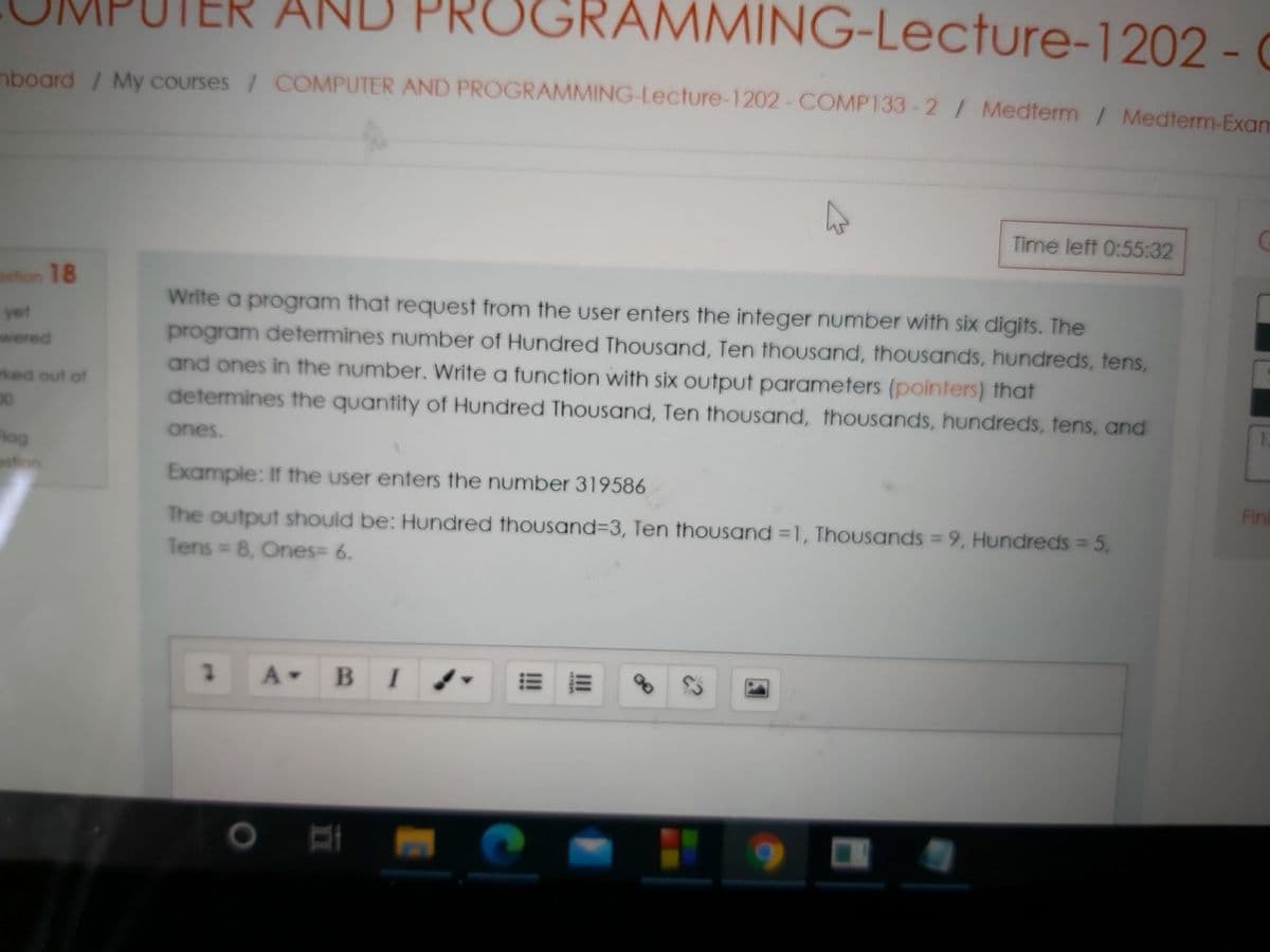 TER AN
GRAMMING-Lecture-1202 - (
nbogrd / My Courses / COMPUTER AND PROGRAMMING-Lecture-1202- COMP133-2/ Medterm / Medterm-Exam
Time left 0:55:32
stion 18
Write a program that request from the user enters the integer number with six digits. The
program determines number of Hundred Thousand, Ten thousand, thousands, hundreds, tens,
and ones in the number. Write a function with six output parameters (pointers) that
determines the quantity of Hundred Thousand, Ten thousand, thousands, hundreds, tens, and
yet
wered
rked out of
1.
ones.
Rog
stion
Example: If the user enters the number 319586
Fini
The output should be: Hundred thousand%3D3, Ten thousand =1, ThouUsands = 9, Hundreds = 5,
Tens 8, Ones= 6.
A BI
II
