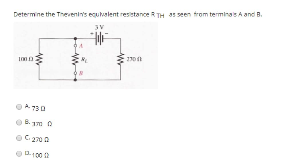 Determine the Thevenin's equivalent resistance R TH as seen from terminals A and B.
3 V
100 Ω
www
Α. 73 Ω
Β.370 Ω
270 02
C.
D.100 Ω
RL
B
+
: 270 Ω