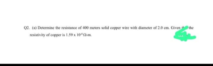 Q2. (a) Determine the resistance of 400 meters solid copper wire with diameter of 2.0 cm. Given the
resistivity of copper is 1,59 x 102-m.
