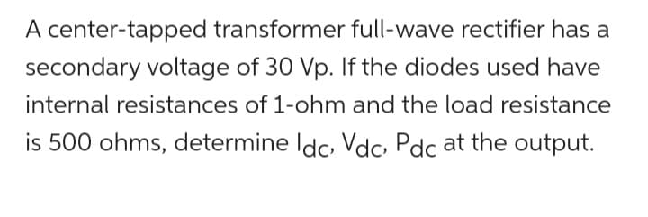 A center-tapped transformer full-wave rectifier has a
secondary voltage of 30 Vp. If the diodes used have
internal resistances of 1-ohm and the load resistance
is 500 ohms, determine Idc, Vdc, Pdc at the output.