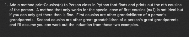 1. Add a method printCousins (n) to Person class in Python that finds and prints out the nth cousins
of the person. A method that only works for the special case of first cousins (n=1) is not ideal but
if you can only get there then is fine. First cousins are other grandchildren of a person's
grandparents. Second cousins are other great grandchildren of a person's great grandparents
and I'll assume you can work out the induction from those two examples.