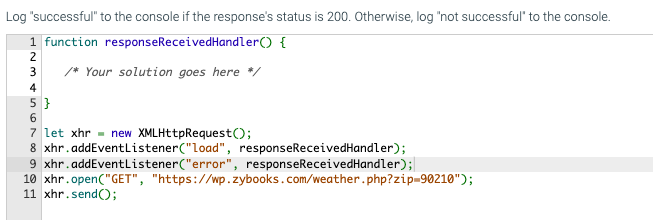Log "successful" to the console if the response's status is 200. Otherwise, log "not successful" to the console.
1 function response ReceivedHandler() {
2
3
/* Your solution goes here */
4
5}
6
7 let xhr new XMLHttpRequest();
8 xhr.addEventListener("load", response ReceivedHandler);
9 xhr.addEventListener("error", responseReceivedHandler);
10 xhr.open("GET", "https://wp.zybooks.com/weather.php?zip=90210");
11 xhr.send();