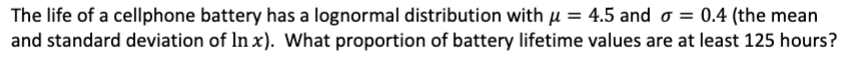 The life of a cellphone battery has a lognormal distribution with μ = 4.5 and o= 0.4 (the mean
and standard deviation of Inx). What proportion of battery lifetime values are at least 125 hours?