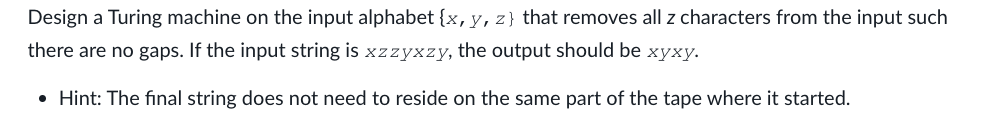 Design a Turing machine on the input alphabet {x, y, z) that removes all z characters from the input such
there are no gaps. If the input string is xzzyxzy, the output should be xyxy.
• Hint: The final string does not need to reside on the same part of the tape where it started.