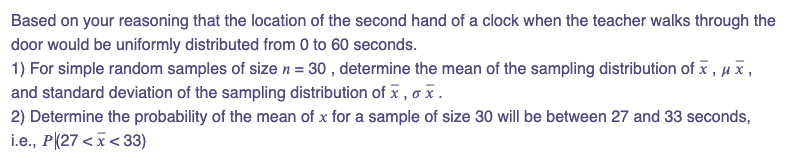 Based on your reasoning that the location of the second hand of a clock when the teacher walks through the
door would be uniformly distributed from 0 to 60 seconds.
1) For simple random samples of size n = 30, determine the mean of the sampling distribution of x, μ Ñ,
and standard deviation of the sampling distribution of x, x.
2) Determine the probability of the mean of x for a sample of size 30 will be between 27 and 33 seconds,
i.e., P (27<x<33)
