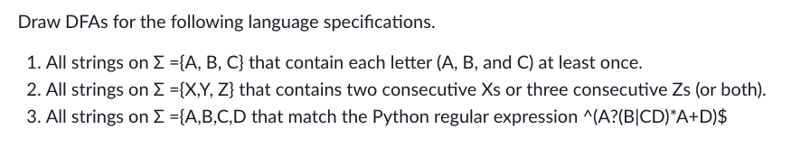 Draw DFAs for the following language specifications.
1. All strings on Σ ={A, B, C} that contain each letter (A, B, and C) at least once.
2. All strings on Σ ={X,Y, Z} that contains two consecutive Xs or three consecutive Zs (or both).
3. All strings on Σ ={A,B,C,D that match the Python regular expression ^(A?(B|CD)*A+D)$