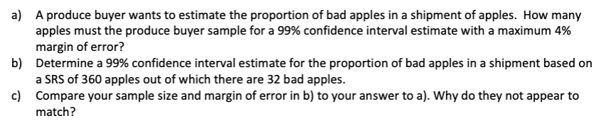 a) A produce buyer wants to estimate the proportion of bad apples in a shipment of apples. How many
apples must the produce buyer sample for a 99% confidence interval estimate with a maximum 4%
margin of error?
b)
Determine a 99% confidence interval estimate for the proportion of bad apples in a shipment based on
a SRS of 360 apples out of which there are 32 bad apples.
c)
Compare your sample size and margin of error in b) to your answer to a). Why do they not appear to
match?