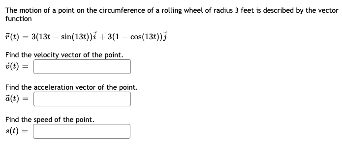 The motion of a point on the circumference of a rolling wheel of radius 3 feet is described by the vector
function
7(t) = 3(13t – sin(13t))ỉ + 3(1 – cos(13t))
Find the velocity vector of the point.
v(t) =
Find the acceleration vector of the point.
a(t) =
Find the speed of the point.
s(t) =
