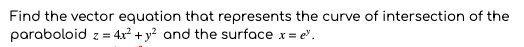 Find the vector equation that represents the curve of intersection of the
paraboloid z = 4x² + y² and the surface x = e".

