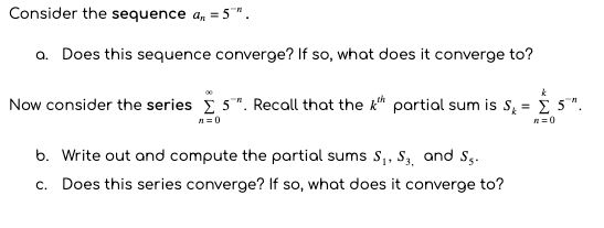 Consider the sequence a, = 5".
a. Does this sequence converge? If so, what does it converge to?
Now consider the series i 5". Recall that the k* partial sum is s, = i 5".
R=0
b. Write out and compute the partial sums S,, S, and Sg.
c. Does this series converge? If so, what does it converge to?
