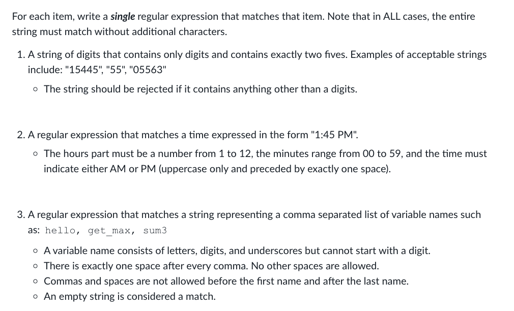For each item, write a single regular expression that matches that item. Note that in ALL cases, the entire
string must match without additional characters.
1. A string of digits that contains only digits and contains exactly two fives. Examples of acceptable strings
include: "15445", "55", "05563"
o The string should be rejected if it contains anything other than a digits.
2. A regular expression that matches a time expressed in the form "1:45 PM".
o The hours part must be a number from 1 to 12, the minutes range from 00 to 59, and the time must
indicate either AM or PM (uppercase only and preceded by exactly one space).
3. A regular expression that matches a string representing a comma separated list of variable names such
as: hello, get_max, sum3
o A variable name consists of letters, digits, and underscores but cannot start with a digit.
o There is exactly one space after every comma. No other spaces are allowed.
o Commas and spaces are not allowed before the first name and after the last name.
o An empty string is considered a match.
