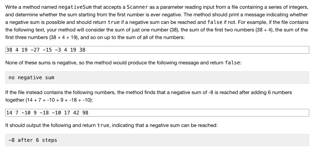 Write a method named negativeSum that accepts a Scanner as a parameter reading input from a file containing a series of integers,
and determine whether the sum starting from the first number is ever negative. The method should print a message indicating whether
a negative sum is possible and should return true if a negative sum can be reached and false if not. For example, if the file contains
the following text, your method will consider the sum of just one number (38), the sum of the first two numbers (38 + 4), the sum of the
first three numbers (38 + 4 + 19), and so on up to the sum of all of the numbers:
38 4 19 -27 -15 -3 4 19 38
None of these sums is negative, so the method would produce the following message and return false:
no negative sum
If the file instead contains the following numbers, the method finds that a negative sum of -8 is reached after adding 6 numbers
together (14 + 7 + -10 + 9 + -18 + -10):
14 7 -10 9 -18 -10 17 42 98
It should output the following and return true, indicating that a negative sum can be reached:
-8 after 6 steps
