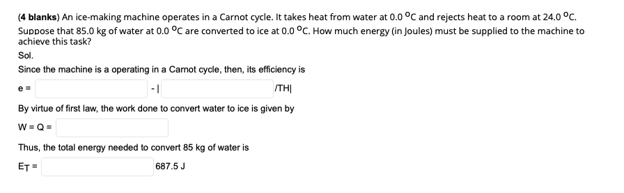 (4 blanks) An ice-making machine operates in a Carnot cycle. It takes heat from water at 0.0 °C and rejects heat to a room at 24.0 °C.
Suppose that 85.0 kg of water at 0.0 °C are converted to ice at 0.0 °C. How much energy (in Joules) must be supplied to the machine to
achieve this task?
Sol.
Since the machine is a operating in a Carnot cycle, then, its efficiency is
-|
ITHỊ
e =
By virtue of first law, the work done to convert water to ice is given by
W = Q =
Thus, the total energy needed to convert 85 kg of water is
ET =
687.5 J
