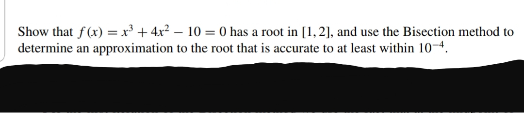 Show that f (x) = x³ + 4x2 – 10 = 0 has a root in [1,2], and use the Bisection method to
determine an approximation to the root that is accurate to at least within 10-4.
