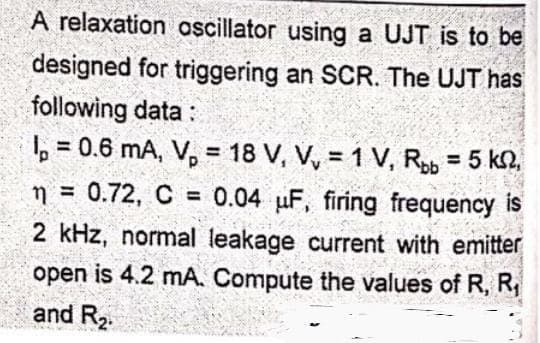 A relaxation oscillator using a UJT is to be
designed for triggering an SCR. The UJT has
following data:
Ip = 0.6 mA, V₂ = 18 V, V, = 1 V, Rbb = 5 km,
n = 0.72, C = 0.04 μF, firing frequency is
2 kHz, normal leakage current with emitter
open is 4.2 mA. Compute the values of R, R₁
and R₂.