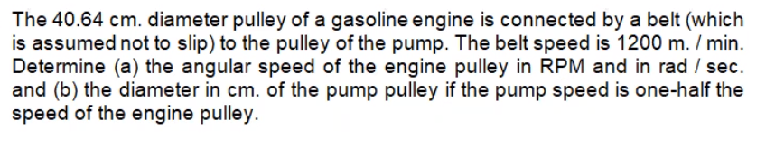 The 40.64 cm. diameter pulley of a gasoline engine is connected by a belt (which
is assumed not to slip) to the pulley of the pump. The belt speed is 1200 m. / min.
Determine (a) the angular speed of the engine pulley in RPM and in rad / sec.
and (b) the diameter in cm. of the pump pulley if the pump speed is one-half the
speed of the engine pulley.
