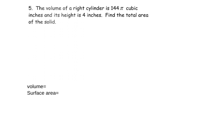 5. The volume of a right cylinder is 144 π cubic
inches and its height is 4 inches. Find the total area
of the solid.
volume=
Surface area=