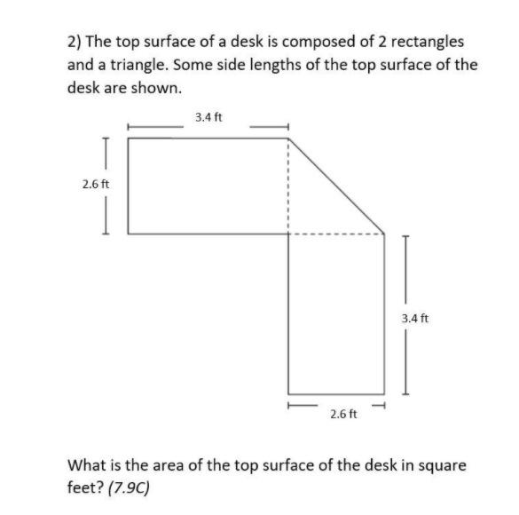 2) The top surface of a desk is composed of 2 rectangles
and a triangle. Some side lengths of the top surface of the
desk are shown.
3.4 ft
2.6 ft
3.4 ft
2.6 ft
What is the area of the top surface of the desk in square
feet? (7.9C)
