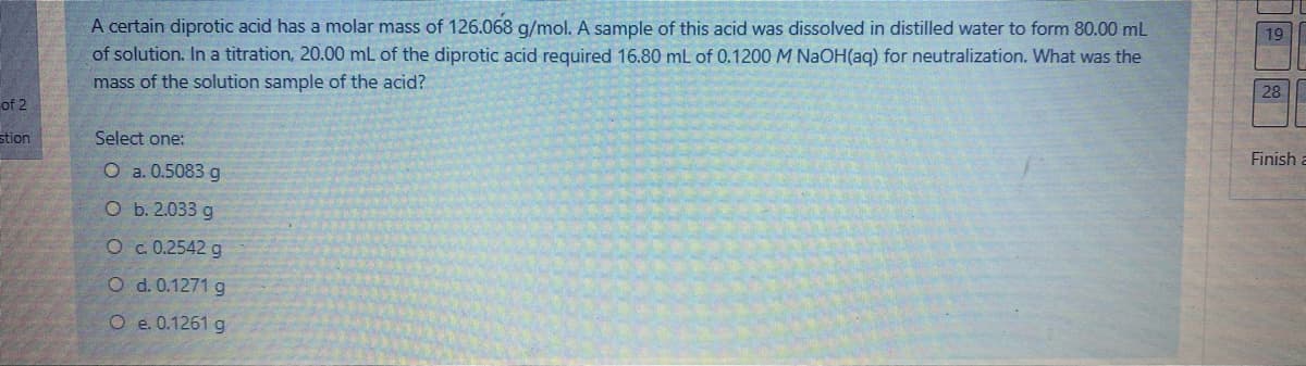 A certain diprotic acid has a molar mass of 126.068 g/mol. A sample of this acid was dissolved in distilled water to form 80.00 mL
of solution. In a titration, 20.00 mL of the diprotic acid required 16.80 mL of 0.1200 M NaOH(aq) for neutralization. What was the
mass of the solution sample of the acid?
19
28
of 2
stion
Select one:
Finish a
O a. 0.5083 g
O b. 2.033 g
O c.0.2542 g
O d. 0.1271 g
O e. 0.1261 g
