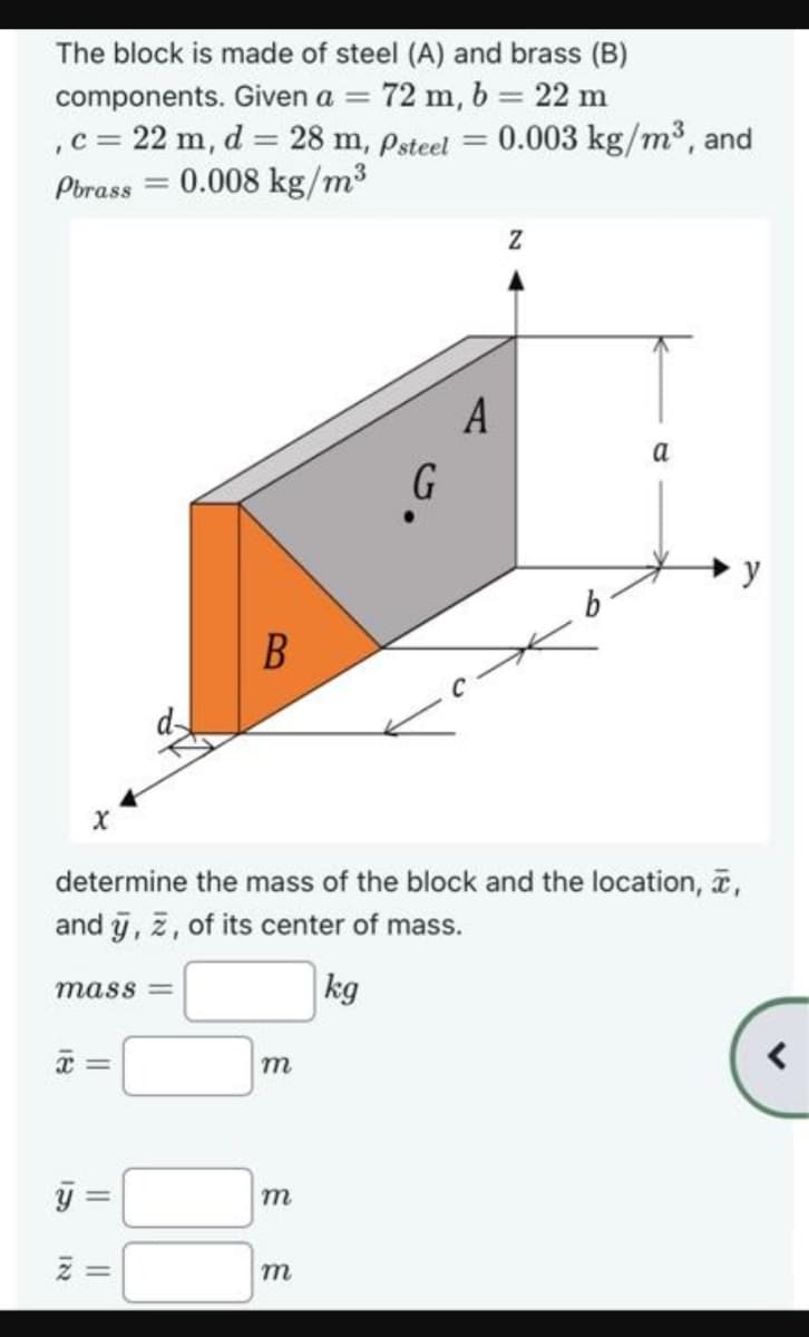 The block is made of steel (A) and brass (B)
components. Given a = 72 m, b = 22 m
, c = 22 m, d = 28 m, Psteel
Pbrass=0.008 kg/m³
X
mass=
U
B
=
m
m
G
determine the mass of the block and the location, a,
and y, ž, of its center of mass.
kg
m
=
= 0.003 kg/m³, and
A
Z
a
y
<