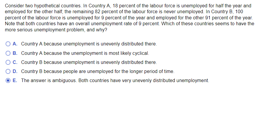 Consider two hypothetical countries. In Country A, 18 percent of the labour force is unemployed for half the year and
employed for the other half; the remaining 82 percent of the labour force is never unemployed. In Country B, 100
percent of the labour force is unemployed for 9 percent of the year and employed for the other 91 percent of the year.
Note that both countries have an overall unemployment rate of 9 percent. Which of these countries seems to have the
more serious unemployment problem, and why?
O A. Country A because unemployment is unevenly distributed there.
B.
Country A because the unemployment is most likely cyclical.
O C.
Country B because unemployment is unevenly distributed there.
O D. Country B because people are unemployed for the longer period of time.
E. The answer is ambiguous. Both countries have very unevenly distributed unemployment.