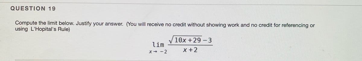 QUESTION 19
Compute the limit below. Justify your answer. (You will receive no credit without showing work and no credit for referencing or
using L'Hopital's Rule)
10x +29 - 3
lim
X +2
X+ -2
