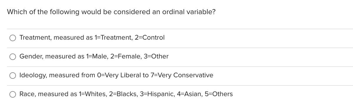 Which of the following would be considered an ordinal variable?
Treatment, measured as 1=Treatment, 2=Control
Gender, measured as 1=Male, 2=Female, 3=Other
Ideology, measured from 0=Very Liberal to 7=Very Conservative
Race, measured as 1=Whites, 2=Blacks, 3=Hispanic, 4=Asian, 5=Others
