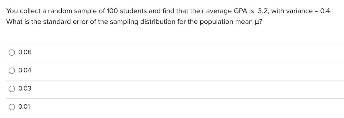 You collect a random sample of 100 students and find that their average GPA is 3.2, with variance = 0.4.
What is the standard error of the sampling distribution for the population mean µ?
0.06
0.04
0.03
0.01

