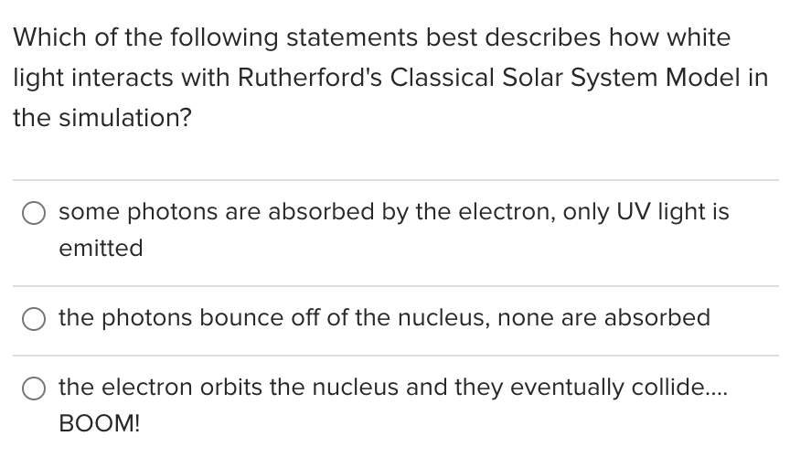 Which of the following statements best describes how white
light interacts with Rutherford's Classical Solar System Model in
the simulation?
some photons are absorbed by the electron, only UV light is
emitted
the photons bounce off of the nucleus, none are absorbed
the electron orbits the nucleus and they eventually collide..
ВОOM!
