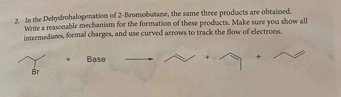 2. In the Dehydrohalogenation of 2-Bromobutane, the same three products are obtained.
Write a reasonable mechanism for the formation of these products. Make sure you show all
intermediates, formal charges, and use curved arrows to track the flow of electrons.
Base
Br

