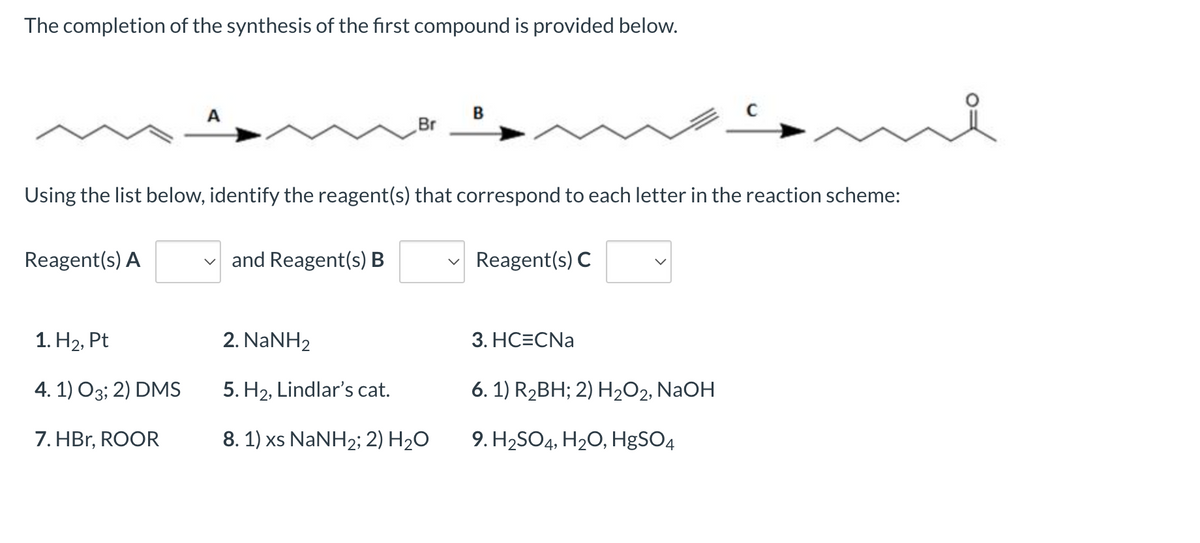 The completion of the synthesis of the first compound is provided below.
B
Br
Using the list below, identify the reagent(s) that correspond to each letter in the reaction scheme:
Reagent(s) A
✓and Reagent(s) B
Reagent(s) C
1. H₂, Pt
2. NaNH2
3. HC=CNa
4. 1) 03; 2) DMS
5. H₂, Lindlar's cat.
6. 1) R₂BH; 2) H₂O2, NaOH
7. HBr, ROOR
8. 1) xs NaNH2; 2) H₂O
9. H₂SO4, H₂O, HgSO4