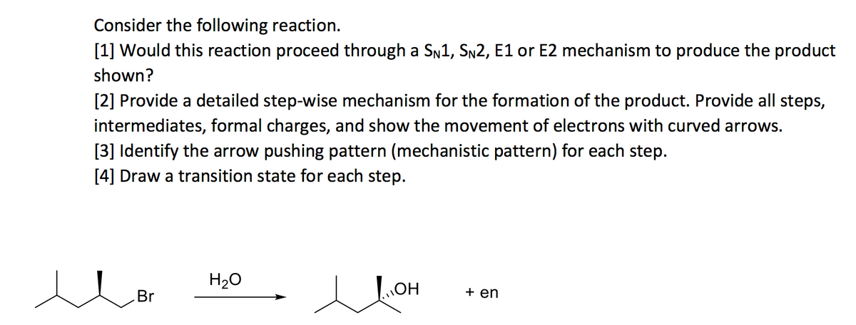Consider the following reaction.
[1] Would this reaction proceed through a SN1, Sn2, E1 or E2 mechanism to produce the product
shown?
[2] Provide a detailed step-wise mechanism for the formation of the product. Provide all steps,
intermediates, formal charges, and show the movement of electrons with curved arrows.
[3] Identify the arrow pushing pattern (mechanistic pattern) for each step.
[4] Draw a transition state for each step.
H20
Br
+ en
