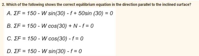 2. Which of the following shows the correct equilibrium equation in the direction parallel to the inclined surface?
A. EF = 150- W sin(30) - f + 50sin (30) = 0
B. EF = 150-W cos(30) + N-f=0
C. EF = 150-W cos(30) - f = 0
D. EF = 150-W sin(30) - f = 0