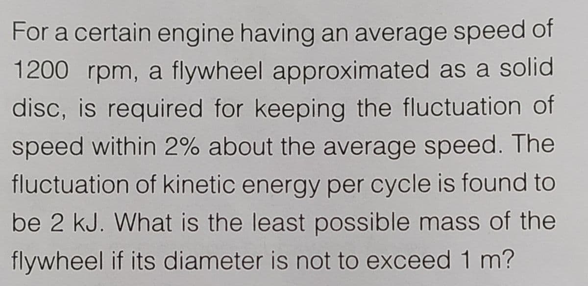 For a certain engine having an average speed of
1200 rpm, a flywheel approximated as a solid
disc, is required for keeping the fluctuation of
speed within 2% about the average speed. The
fluctuation of kinetic energy per cycle is found to
be 2 kJ. What is the least possible mass of the
flywheel if its diameter is not to exceed 1 m?
