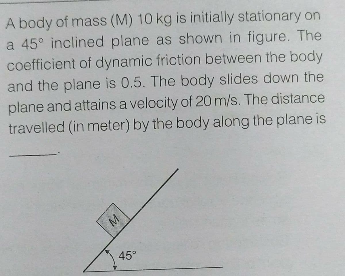 A body of mass (M) 10 kg is initially stationary on
a 45° inclined plane as shown in figure. The
coefficient of dynamic friction between the body
and the plane is 0.5. The body slides down the
plane and attains a velocity of 20 m/s. The distance
travelled (in meter) by the body along the plane is
45°
