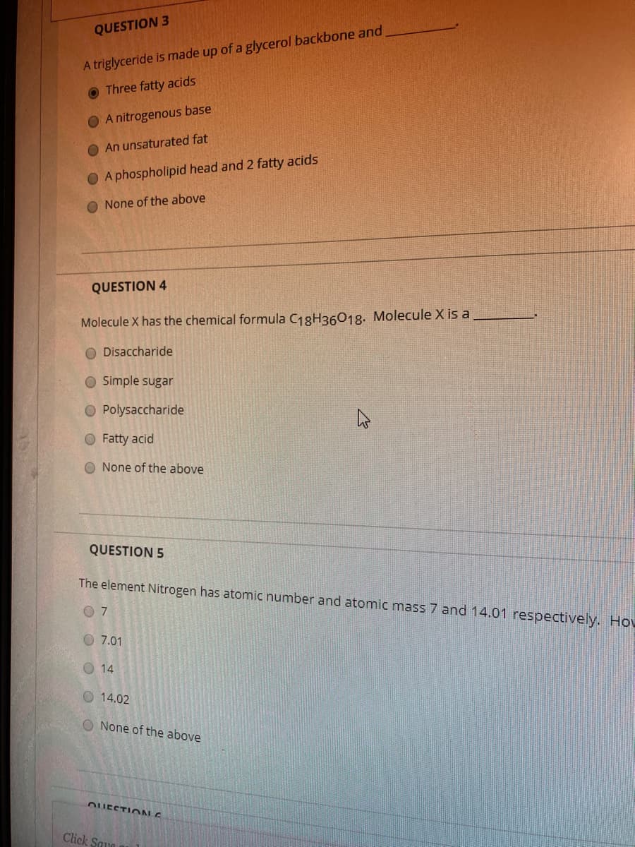 QUESTION 3
A triglyceride is made up of a glycerol backbone and
O Three fatty acids
O A nitrogenous base
O An unsaturated fat
O A phospholipid head and 2 fatty acids
O None of the above
QUESTION 4
Molecule X has the chemical formula C18H36018. Molecule X is a
Disaccharide
O Simple sugar
O Polysaccharide
O Fatty acid
O None of the above
QUESTION 5
The element Nitrogen has atomic number and atomic mass 7 and 14.01 respectively. Hov
O 7.01
O 14
O 14.02
O None of the above
OUESTIO N E
Click Saua
