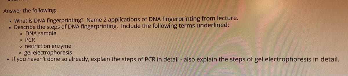 Answer the following:
What is DNA fingerprinting? Name 2 applications of DNA fingerprinting from lecture.
• Describe the steps of DNA fingerprinting. Include the following terms underlined:
o DNA sample
o PCR
o restriction enzyme
o gel electrophoresis
If you haven't done so already, explain the steps of PCR in detail - also explain the steps of gel electrophoresis in detail.
