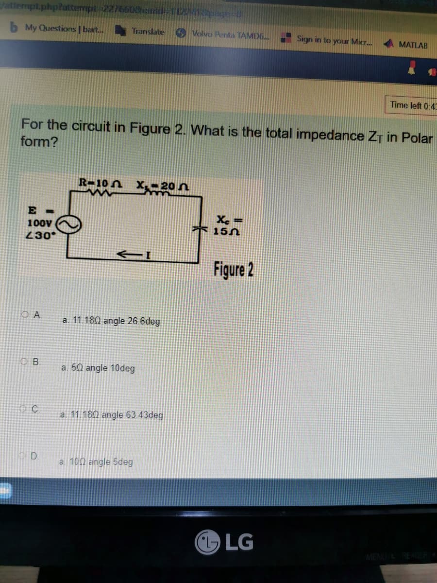 /attempt.php?attempt-2276600 and 1120
b My Questions | bart... Translate
Volvo Penta TAMD6...
Sign in to your Micr...
MATLAB
Time left 0:43
For the circuit in Figure 2. What is the total impedance ZT in Polar
form?
R-10 X₁-20
ww
E-
100V
Xc=
155
430
Figure 2
OA
B
C
D
a. 11.180 angle 26.6deg
a. 50 angle 10deg
a 11.180 angle 63.43deg
a 100 angle 5deg
LG