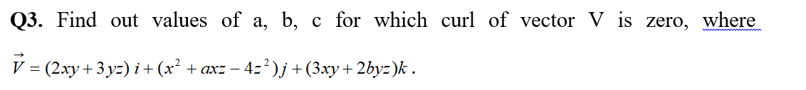 Q3. Find out values of a, b, c for which curl of vector V is zero, where
V = (2xy+ 3 yz) i +(x² + axz – 4z²)j +(3xy+ 2byz)k .
