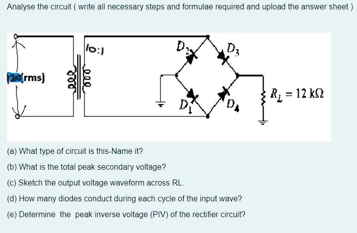 Analyse the circuit (write all necessary steps and formulae required and upload the answer sheet)
10:1
D.
orms]
R₂ = 12 kn
ΚΩ
(a) What type of circuit is this-Name it?
(b) What is the total peak secondary voltage?
(c) Sketch the output voltage waveform across RL.
(d) How many diodes conduct during each cycle of the input wave?
(e) Determine the peak inverse voltage (PIV) of the rectifier circuit?
eee