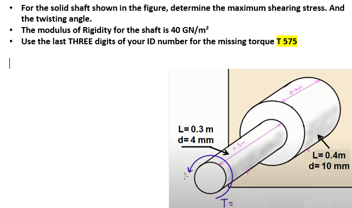 • For the solid shaft shown in the figure, determine the maximum shearing stress. And
the twisting angle.
• The modulus of Rigidity for the shaft is 40 GN/m?
• Use the last THREE digits of your ID number for the missing torque T 575
L= 0.3 m
d= 4 mm
0.3m
L= 0.4m
d= 10 mm
T=
