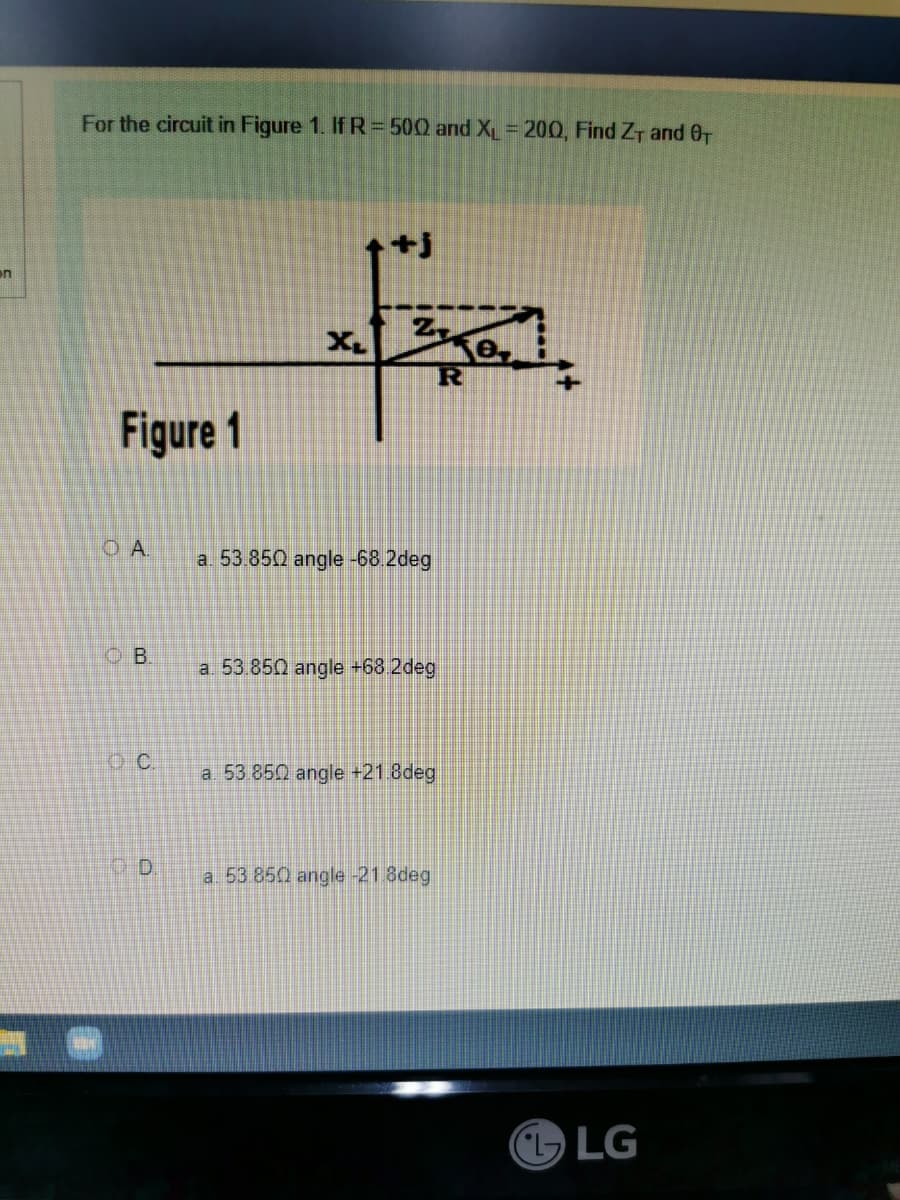 on
For the circuit in Figure 1. If R = 500 and XL = 200, Find ZT and 0₁
e
Figure 1
OA.
B.
C.
D
R
a. 53.850 angle -68.2deg
a. 53.850 angle +68.2deg
a. 53.850 angle +21.8deg
a 53
angle -21.8deg
LG