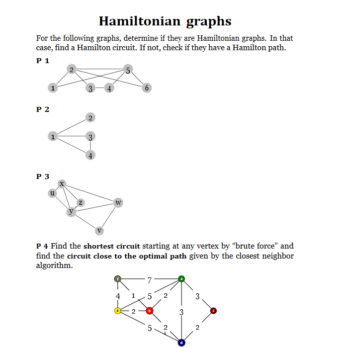 Hamiltonian graphs
For the following graphs, determine if they are Hamiltonian graphs. In that
case, find a Hamilton circuit. If not, check if they have a Hamilton path.
P 1
5.
Р 2
3
P 3
u
W
P 4 Find the shortest circuit starting at any vertex by "brute force" and
find the circuit close to the optimal path given by the closest neighbor
algorithm.
7
4
1
5
2
3
3
5.
2.
2.
